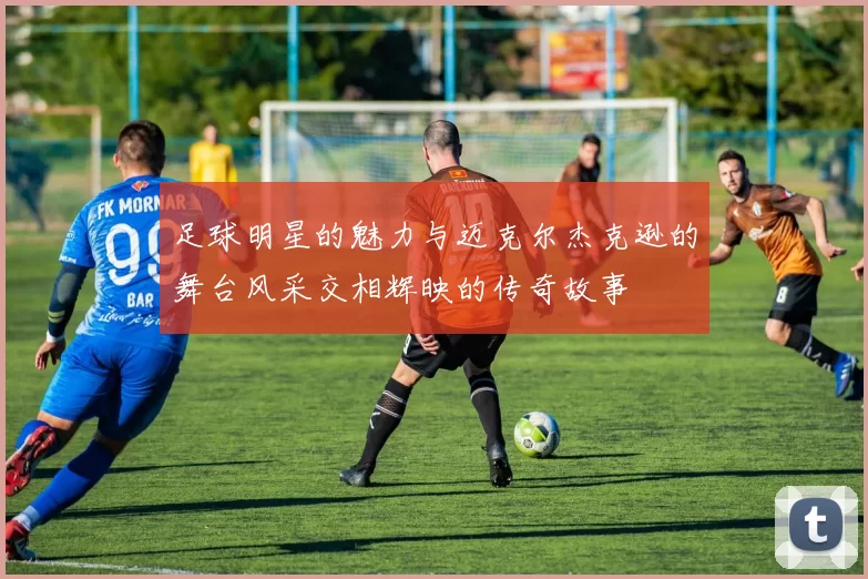 足球明星的魅力与迈克尔杰克逊的舞台风采交相辉映的传奇故事