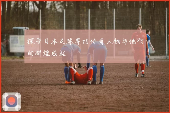 探寻日本足球界的传奇人物与他们的辉煌成就