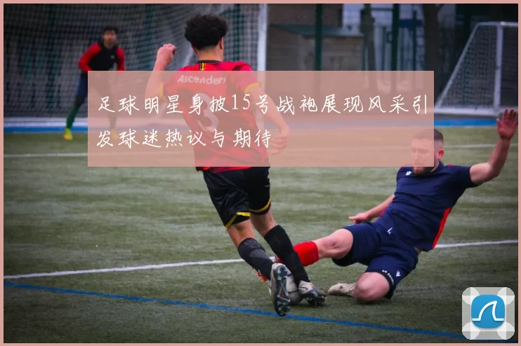 足球明星身披15号战袍展现风采引发球迷热议与期待