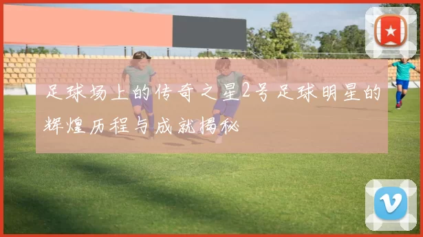 足球场上的传奇之星2号足球明星的辉煌历程与成就揭秘