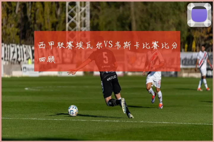 西甲联赛埃瓦尔VS韦斯卡比赛比分回顾