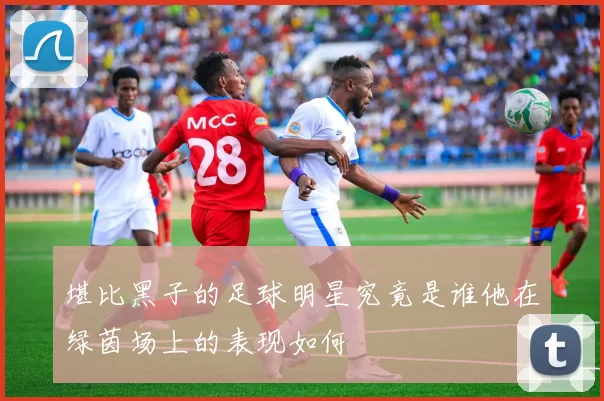 堪比黑子的足球明星究竟是谁他在绿茵场上的表现如何