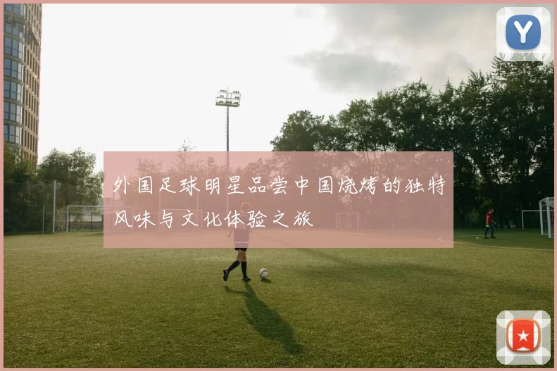 外国足球明星品尝中国烧烤的独特风味与文化体验之旅