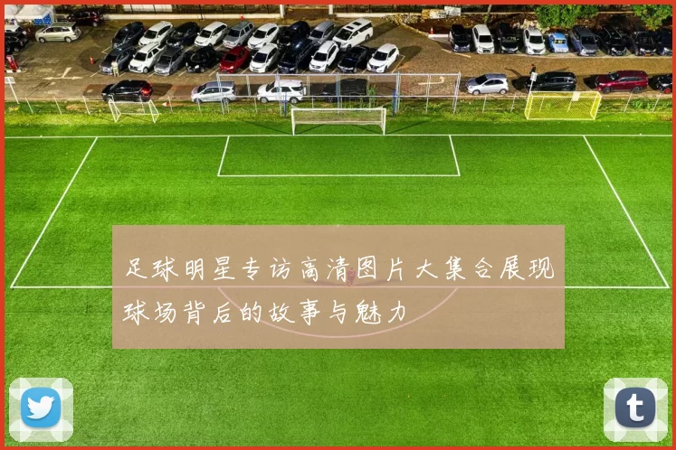 足球明星专访高清图片大集合展现球场背后的故事与魅力