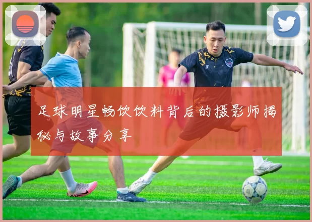 足球明星畅饮饮料背后的摄影师揭秘与故事分享