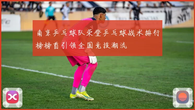 南京乒乓球队荣登乒乓球战术排行榜榜首引领全国竞技潮流
