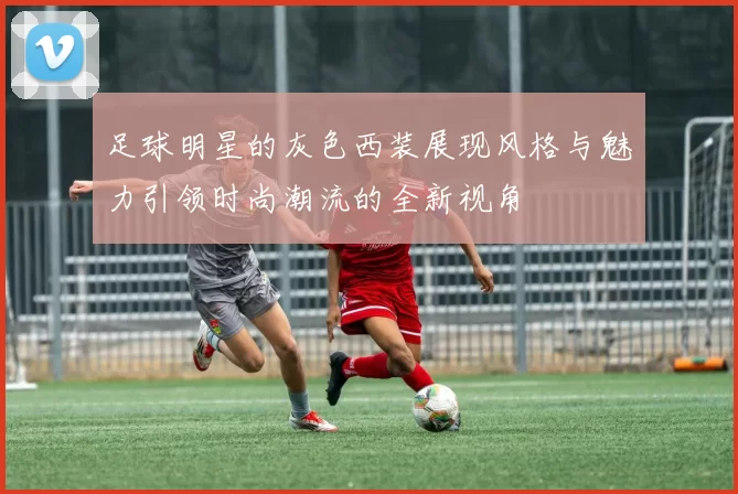 足球明星的灰色西装展现风格与魅力引领时尚潮流的全新视角