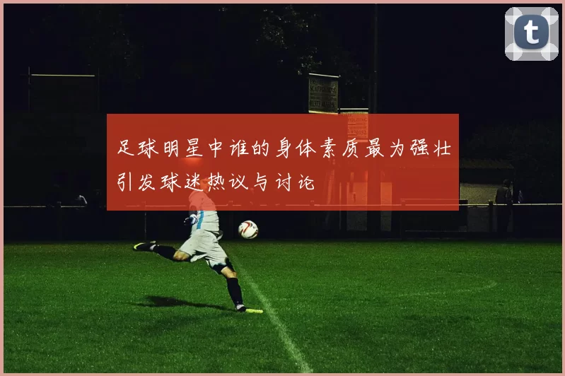 足球明星中谁的身体素质最为强壮引发球迷热议与讨论