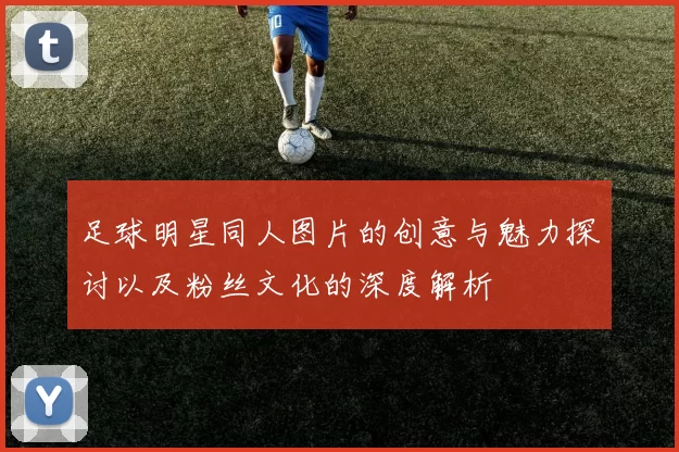 足球明星同人图片的创意与魅力探讨以及粉丝文化的深度解析