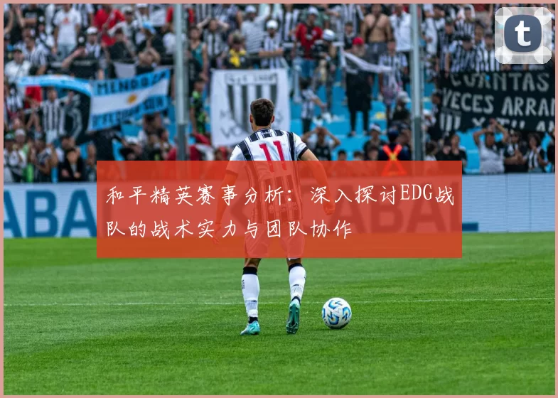 和平精英赛事分析：深入探讨EDG战队的战术实力与团队协作