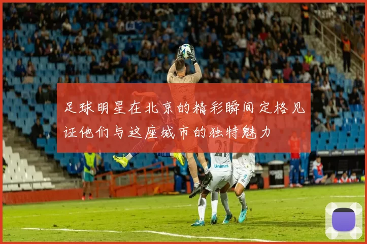 足球明星在北京的精彩瞬间定格见证他们与这座城市的独特魅力