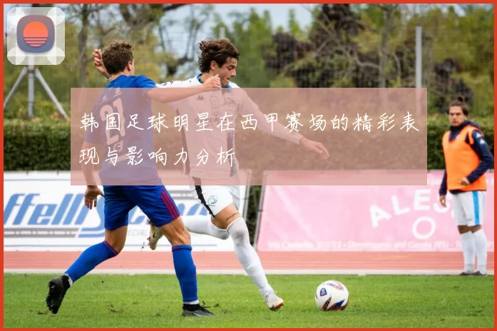 韩国足球明星在西甲赛场的精彩表现与影响力分析