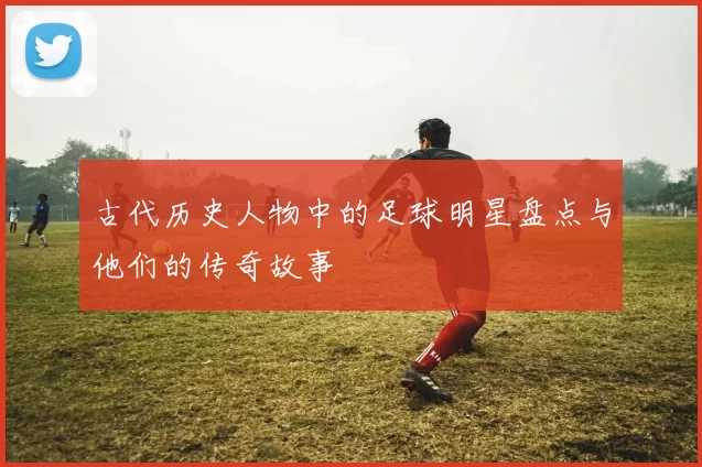 古代历史人物中的足球明星盘点与他们的传奇故事