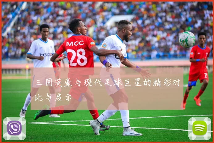 三国英豪与现代足球巨星的精彩对比与启示