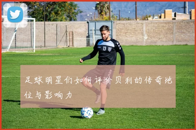 足球明星们如何评价贝利的传奇地位与影响力
