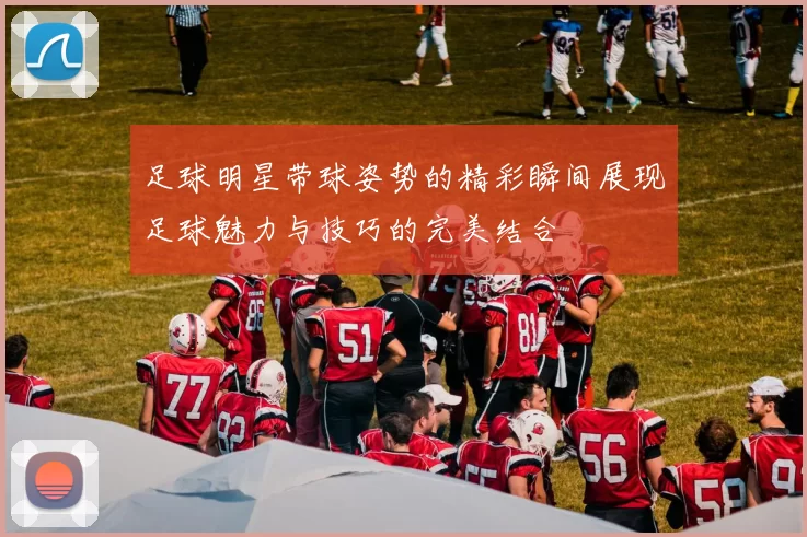 足球明星带球姿势的精彩瞬间展现足球魅力与技巧的完美结合