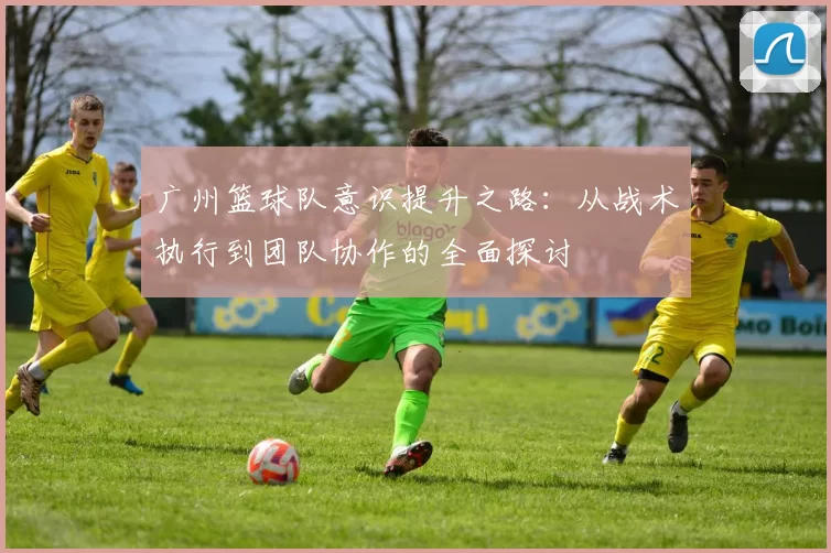 广州篮球队意识提升之路：从战术执行到团队协作的全面探讨