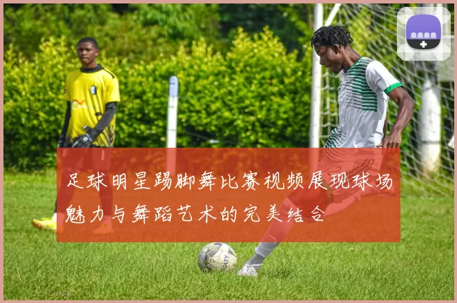 足球明星踢脚舞比赛视频展现球场魅力与舞蹈艺术的完美结合