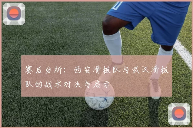 赛后分析：西安滑板队与武汉滑板队的战术对决与启示