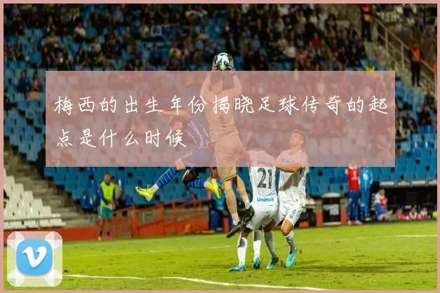 梅西的出生年份揭晓足球传奇的起点是什么时候