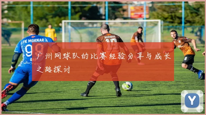 广州网球队的比赛经验分享与成长之路探讨