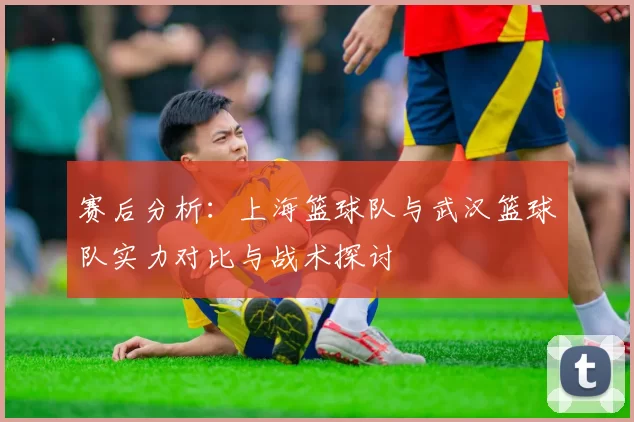 赛后分析：上海篮球队与武汉篮球队实力对比与战术探讨