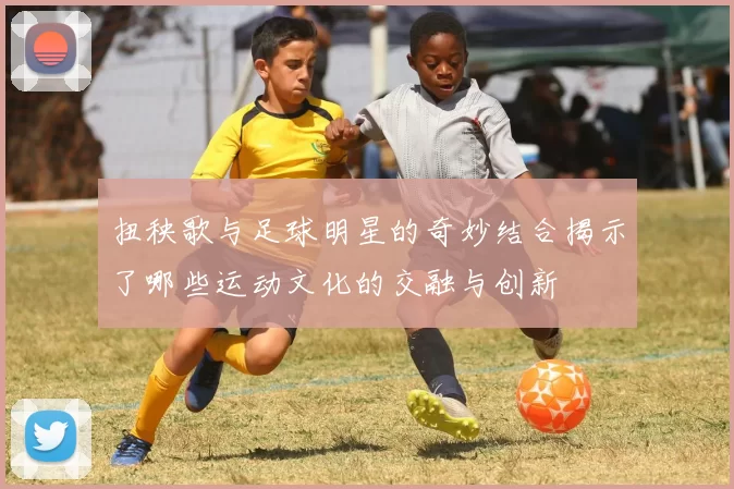 扭秧歌与足球明星的奇妙结合揭示了哪些运动文化的交融与创新