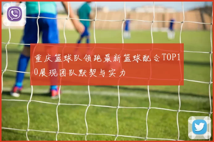 重庆篮球队领跑最新篮球配合TOP10展现团队默契与实力