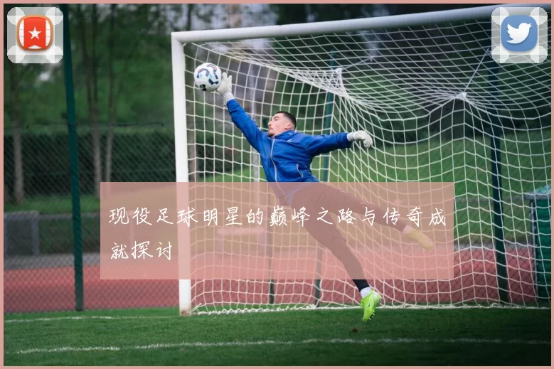 现役足球明星的巅峰之路与传奇成就探讨