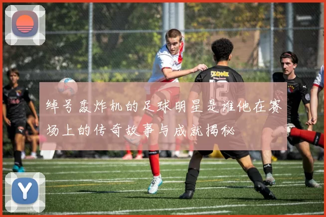 绰号轰炸机的足球明星是谁他在赛场上的传奇故事与成就揭秘