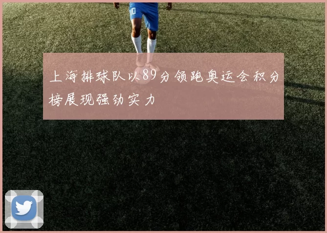 上海排球队以89分领跑奥运会积分榜展现强劲实力