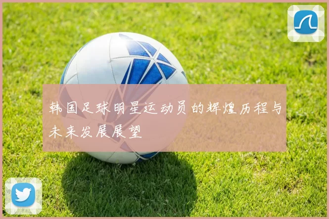 韩国足球明星运动员的辉煌历程与未来发展展望