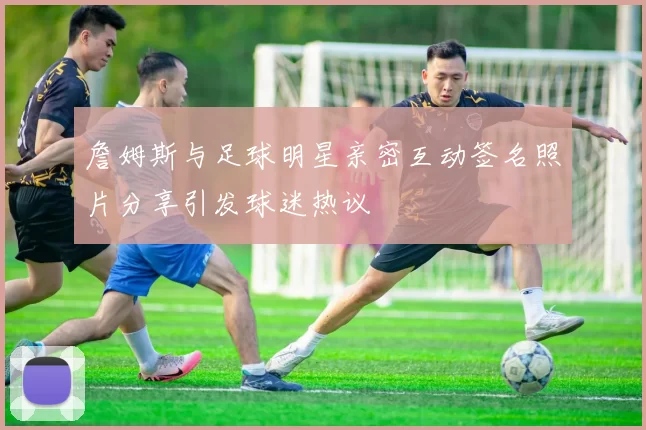 詹姆斯与足球明星亲密互动签名照片分享引发球迷热议