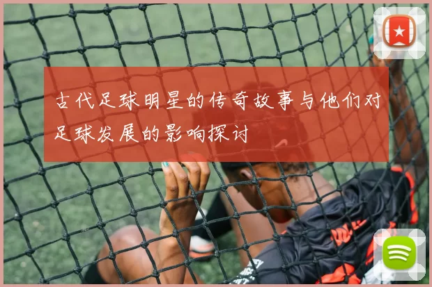 古代足球明星的传奇故事与他们对足球发展的影响探讨