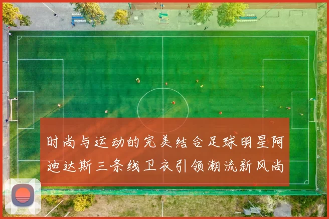 时尚与运动的完美结合足球明星阿迪达斯三条线卫衣引领潮流新风尚