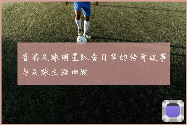 香港足球明星队黄日华的传奇故事与足球生涯回顾