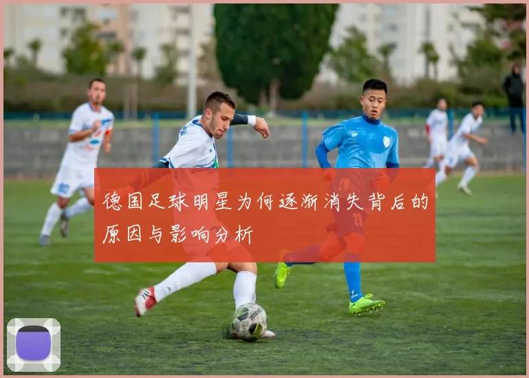德国足球明星为何逐渐消失背后的原因与影响分析