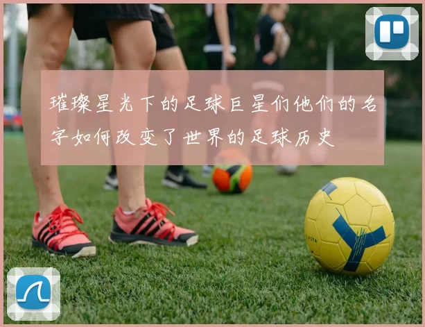 璀璨星光下的足球巨星们他们的名字如何改变了世界的足球历史