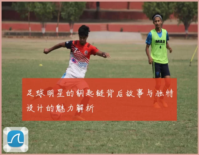 足球明星的钥匙链背后故事与独特设计的魅力解析
