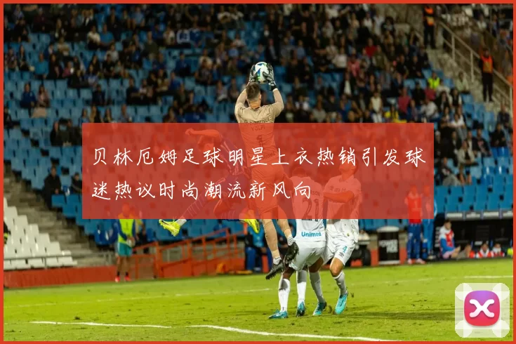 贝林厄姆足球明星上衣热销引发球迷热议时尚潮流新风向
