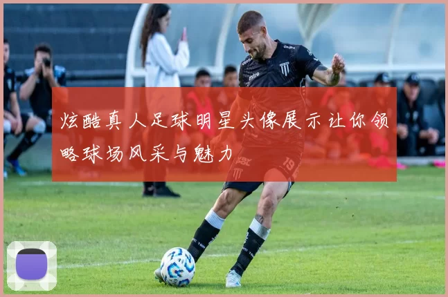 炫酷真人足球明星头像展示让你领略球场风采与魅力