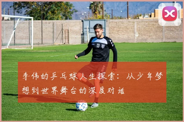 李伟的乒乓球人生探索：从少年梦想到世界舞台的深度对话