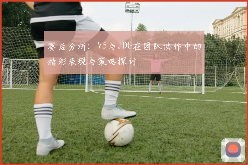 赛后分析：V5与JDG在团队协作中的精彩表现与策略探讨