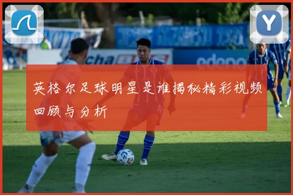 英格尔足球明星是谁揭秘精彩视频回顾与分析