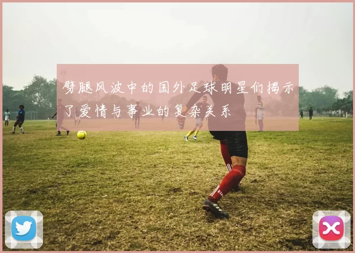 劈腿风波中的国外足球明星们揭示了爱情与事业的复杂关系