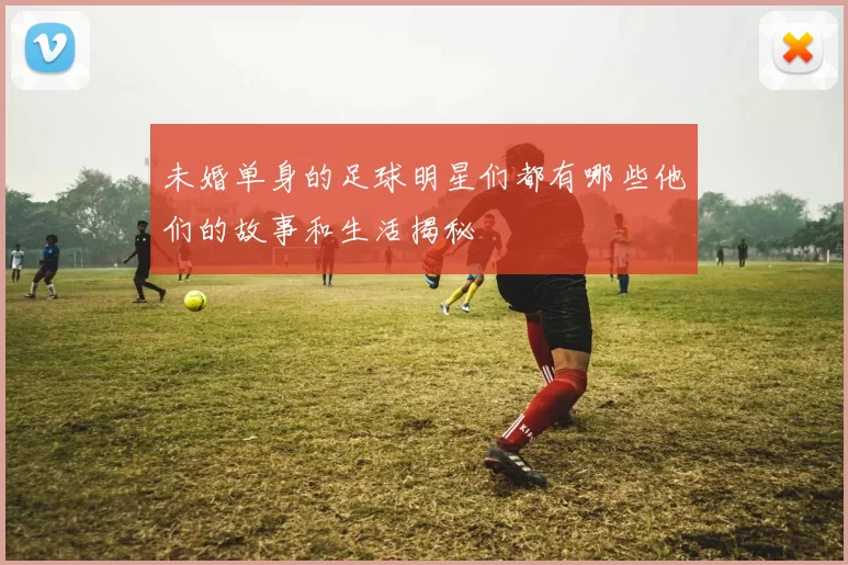 未婚单身的足球明星们都有哪些他们的故事和生活揭秘