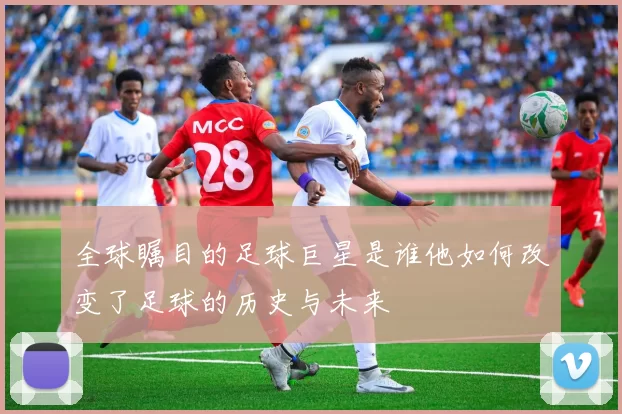 全球瞩目的足球巨星是谁他如何改变了足球的历史与未来