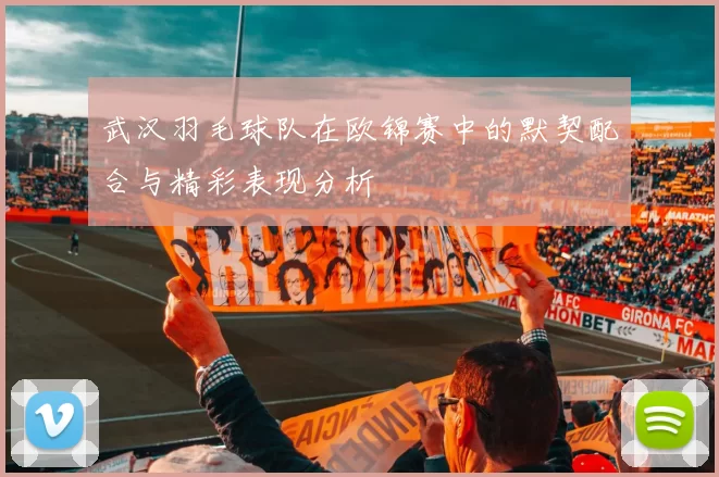 武汉羽毛球队在欧锦赛中的默契配合与精彩表现分析