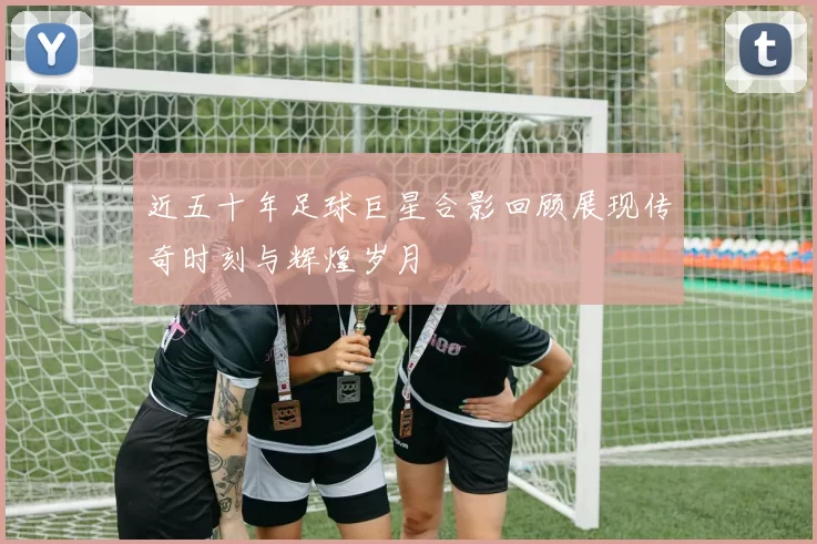 近五十年足球巨星合影回顾展现传奇时刻与辉煌岁月