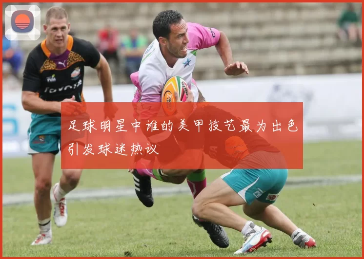 足球明星中谁的美甲技艺最为出色引发球迷热议